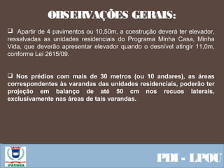  Equipe ResponsávelPDI - LPOU
 
 Apartir de 4 pavimentos ou 10,50m, a construção deverá ter elevador,
ressalvadas as unidades residenciais do Programa Minha Casa, Minha
Vida, que deverão apresentar elevador quando o desnível atingir 11,0m,
conforme Lei 2615/09.
 Nos prédios com mais de 30 metros (ou 10 andares), as áreas
correspondentes às varandas das unidades residenciais, poderão ter
projeção em balanço de até 50 cm nos recuos laterais,
exclusivamente nas áreas de tais varandas.
OBSERVAÇÕES GERAIS:
 
