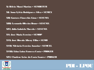  Equipe ResponsávelPDI - LPOU
X) Hélcio Muzzi Martins – SEMDETUR
XI) Anna Sylvia Rodrigues e Silva – SEMEX
XII) Gustavo Finocchio Lima – SESUMA
XIII) Leonardo Oliveira Brum– SESUMA
XIV) Júlia Gabriela Macedo – SESUMA
XV) José Maria Ferreira – SEMOP
XVI) José Riscala Albeny Filho – SEMO
XVII) Nilcinéia Ferreira Amorim– SEMCEL
XVIII) Edna Luisa Fonseca Costa – PROGER
XIV) Charlene Geise da Costa Soares – PROGER
 