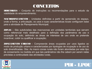  Equipe ResponsávelPDI - LPOU
CONCEITOS
DIRETRIZES – Conjunto de instruções ou recomendações para o estudo da
viabilidade do empreendimento;
MACROZONEAMENTO – Unidades definidas a partir da apreensão do espaço,
onde a forma, a articulação, os usos e suas características locais configuram base
para a atividade de Planejamento Municipal;
ZONAS – São subdivisões das macrozonas em unidades territoriais que servem
como referencial mais detalhado para a definição dos parâmetros de uso e
ocupação do solo, definindo as áreas de interesse de uso onde se pretende
incentivar, coibir ou qualificar a ocupação;
ZONEAMENTO URBANO – Compreende áreas ocupadas por usos ligados ao
modo de produção urbano e caracterizadas por tipologias de ocupação e de uso do
solo diversificadas. Obs: As macro zonas rurais não foram abordadas por este tipo
de zoneamento na medida em que tais parâmetros não lhe cabem por serem nelas
previstas a continuidade das atividades rurais.
 