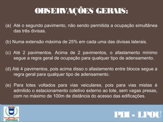  Equipe ResponsávelPDI - LPOU
(a) Até o segundo pavimento, não sendo permitida a ocupação simultânea
das três divisas.
(b) Numa extensão máxima de 25% em cada uma das divisas laterais.
(c) Até 2 pavimentos. Acima de 2 pavimentos, o afastamento mínimo
segue a regra geral de ocupação para qualquer tipo de adensamento.
(d) Até 4 pavimentos, pois acima disso o afastamento entre blocos segue a
regra geral para qualquer tipo de adensamento.
(e) Para lotes voltados para vias veiculares, pois para vias mistas é
admitido o estacionamento coletivo externo ao lote, sem vagas presas,
com no máximo de 100m de distância do acesso das edificações.
OBSERVAÇÕES GERAIS:
 