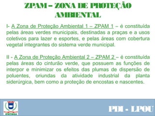 Equipe ResponsávelPDI - LPOU
ZPAM– ZONA DE PROTEÇÃO
AMBIENTAL
I- A Zona de Proteção Ambiental 1 – ZPAM 1 – é constituída
pelas áreas verdes municipais, destinadas a praças e a usos
coletivos para lazer e esportes, e pelas áreas com cobertura
vegetal integrantes do sistema verde municipal.
II - A Zona de Proteção Ambiental 2 – ZPAM 2 – é constituída
pelas áreas do cinturão verde, que possuem as funções de
interpor e minimizar os efeitos das plumas de dispersão de
poluentes, oriundas da atividade industrial da planta
siderúrgica, bem como a proteção de encostas e nascentes.
 