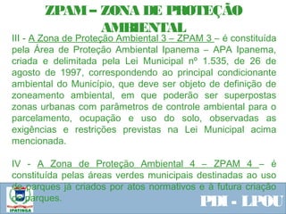 Equipe ResponsávelPDI - LPOU
III - A Zona de Proteção Ambiental 3 – ZPAM 3 – é constituída
pela Área de Proteção Ambiental Ipanema – APA Ipanema,
criada e delimitada pela Lei Municipal nº 1.535, de 26 de
agosto de 1997, correspondendo ao principal condicionante
ambiental do Município, que deve ser objeto de definição de
zoneamento ambiental, em que poderão ser superpostas
zonas urbanas com parâmetros de controle ambiental para o
parcelamento, ocupação e uso do solo, observadas as
exigências e restrições previstas na Lei Municipal acima
mencionada.
IV - A Zona de Proteção Ambiental 4 – ZPAM 4 – é
constituída pelas áreas verdes municipais destinadas ao uso
de parques já criados por atos normativos e à futura criação
de parques.
ZPAM– ZONA DE PROTEÇÃO
AMBIENTAL
 