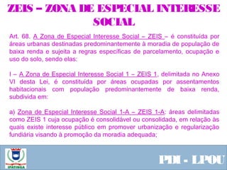  Equipe ResponsávelPDI - LPOU
Art. 68. A Zona de Especial Interesse Social – ZEIS – é constituída por
áreas urbanas destinadas predominantemente à moradia de população de
baixa renda e sujeita a regras específicas de parcelamento, ocupação e
uso do solo, sendo elas:
I – A Zona de Especial Interesse Social 1 – ZEIS 1, delimitada no Anexo
VI desta Lei, é constituída por áreas ocupadas por assentamentos
habitacionais com população predominantemente de baixa renda,
subdivida em:
a) Zona de Especial Interesse Social 1-A – ZEIS 1-A: áreas delimitadas
como ZEIS 1 cuja ocupação é consolidável ou consolidada, em relação às
quais existe interesse público em promover urbanização e regularização
fundiária visando à promoção da moradia adequada;
ZEIS – ZONA DE ESPECIAL INTERESSE
SOCIAL
 