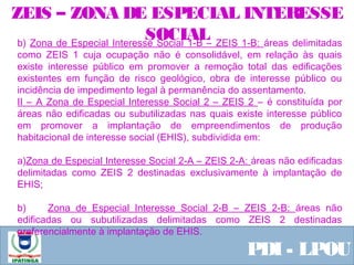  Equipe ResponsávelPDI - LPOU
b) Zona de Especial Interesse Social 1-B – ZEIS 1-B: áreas delimitadas
como ZEIS 1 cuja ocupação não é consolidável, em relação às quais
existe interesse público em promover a remoção total das edificações
existentes em função de risco geológico, obra de interesse público ou
incidência de impedimento legal à permanência do assentamento.
II – A Zona de Especial Interesse Social 2 – ZEIS 2 – é constituída por
áreas não edificadas ou subutilizadas nas quais existe interesse público
em promover a implantação de empreendimentos de produção
habitacional de interesse social (EHIS), subdividida em:
a)Zona de Especial Interesse Social 2-A – ZEIS 2-A: áreas não edificadas
delimitadas como ZEIS 2 destinadas exclusivamente à implantação de
EHIS;
b) Zona de Especial Interesse Social 2-B – ZEIS 2-B: áreas não
edificadas ou subutilizadas delimitadas como ZEIS 2 destinadas
preferencialmente à implantação de EHIS.
ZEIS – ZONA DE ESPECIAL INTERESSE
SOCIAL
 