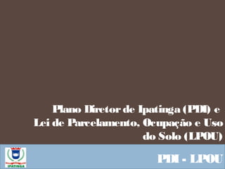 Plano Diretorde Ipatinga (PDI) e
Lei de Parcelamento, Ocupação e Uso
do Solo (LPOU)
PDI - LPOU
 
