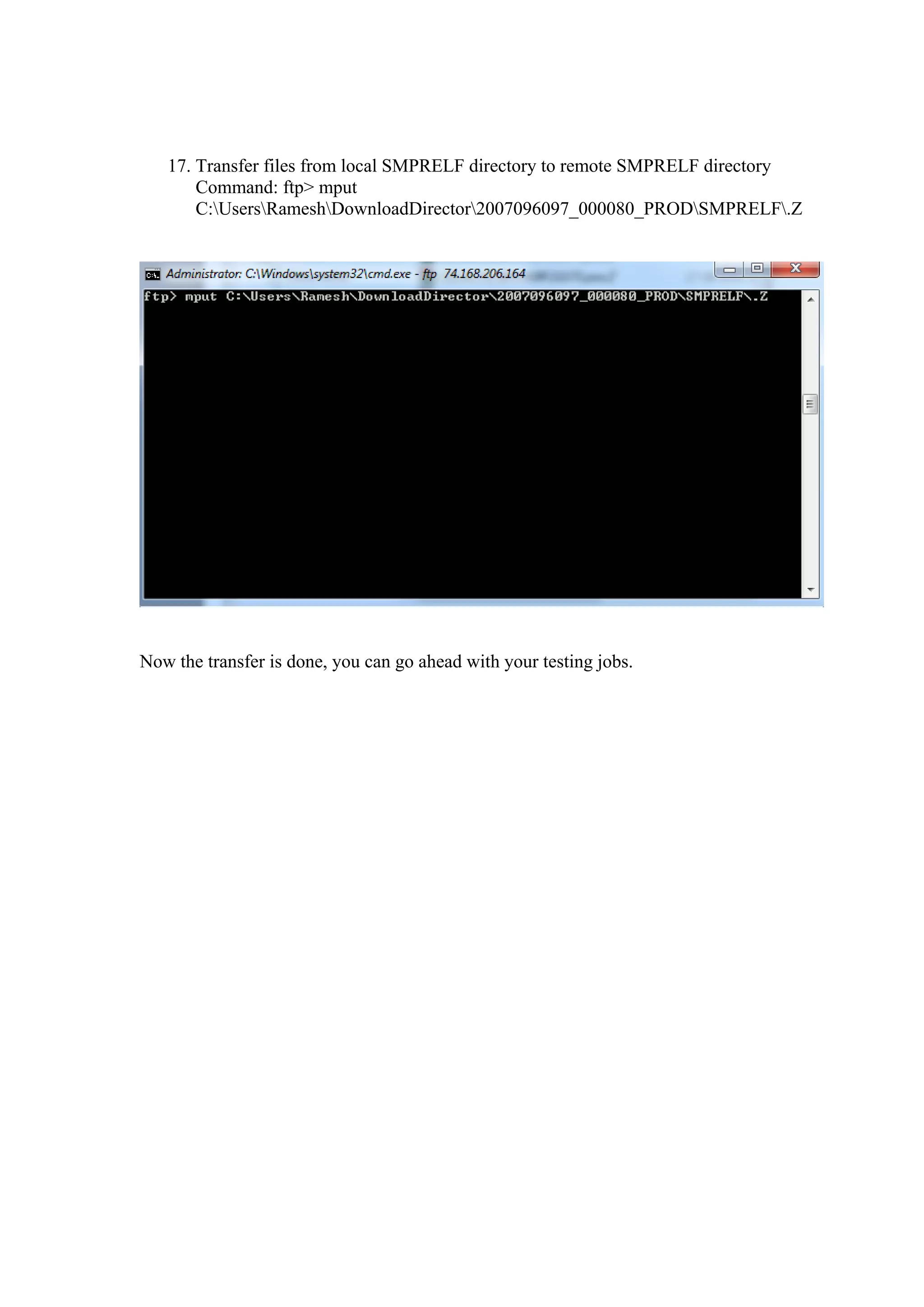 17. Transfer files from local SMPRELF directory to remote SMPRELF directory
       Command: ftp> mput
       C:UsersRameshDownloadDirector2007096097_000080_PRODSMPRELF.Z




Now the transfer is done, you can go ahead with your testing jobs.
 