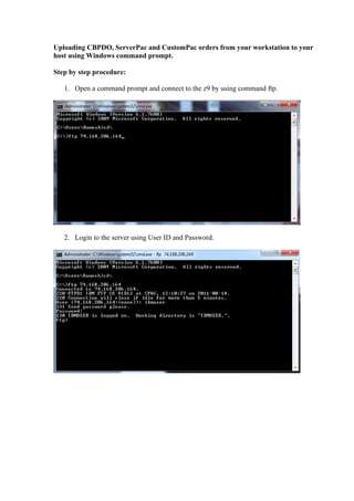 Uploading CBPDO, ServerPac and CustomPac orders from your workstation to your
host using Windows command prompt.

Step by step procedure:

   1. Open a command prompt and connect to the z9 by using command ftp.




   2. Login to the server using User ID and Password.
 