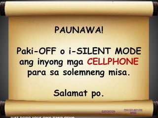 To those who want to get a soft copy
of the PowerPoint presentations,
please don’t hesitate to ask the
operator. It’s FREE!
PAUNAWA!
Paki-OFF o i-SILENT MODE
ang inyong mga CELLPHONE
para sa solemneng misa.
Salamat po.
PRAYER BEFORE
MASS
EXPOSITION
 