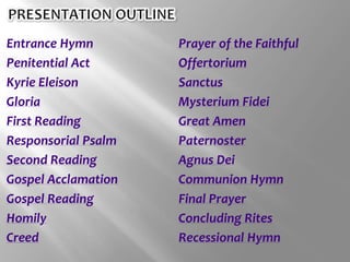 Entrance Hymn
Penitential Act
Kyrie Eleison
Gloria
First Reading
Responsorial Psalm
Second Reading
Gospel Acclamation
Gospel Reading
Homily
Creed
Prayer of the Faithful
Offertorium
Sanctus
Mysterium Fidei
Great Amen
Paternoster
Agnus Dei
Communion Hymn
Final Prayer
Concluding Rites
Recessional Hymn
 