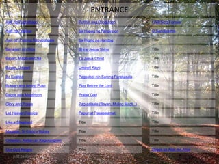 8:32:36 AM
ENTRANCE
Awit ng Pagbabago
Awit ng Paglaya
Awit nin Pusong Napupungaw
Banwaan nin Dios
Bayan, Magsi-awit Na
Bayan, Umawit
Be Exalted
Buksan ang Aming Puso
Dagos asin Magtiripon
Glory and Praise
Title
Purihin ang Panginoon
Let Heaven Rejoice
Like a Shepherd
Magalak, Si Kristo’y Buhay
Omawon, Awitan an Kagurangnan
Our God Reigns
Sa Hapag ng Panginoon
Sa Piging na Handog
Shine Jesus Shine
To Jesus Christ
Umawit Kayo
Pagsolsol nin Sarong Parakasala
Play Before the Lord
Praise God
Pag-aalaala (Bayan, Muling Magti..)
Papuri at Pasasalamat
Title
Title
Title
Title
Title
Title
Title
Title
Title
Title
Title
Title
Title
Title
Title
Dagos sa Altar nin Ama
I Will Sing Forever
O Sanctissima
 