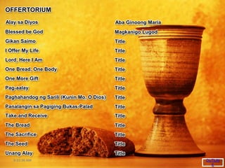 8:32:36 AM
OFFERTORIUM
I Offer My Life
Lord, Here I Am
One Bread, One Body
One More Gift
Pag-aalay
Paghahandog ng Sarili (Kunin Mo, O Dios)
Panalangin sa Pagiging Bukas-Palad
Alay sa Diyos
Take and Receive
The Bread
The Sacrifice
The Seed
Unang Alay
Blessed be God
Gikan Saimo
OUTLIN
E
Title
Title
Title
Title
Title
Title
Title
Aba Ginoong Maria
Title
Title
Title
Title
Title
Magkanigo Lugod
Title
 