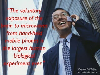 "The voluntary exposure of the brain to microwaves from hand-held mobile phones is the largest human biological experiment ever." Professor Leif Salford,  Lund University, Sweden 