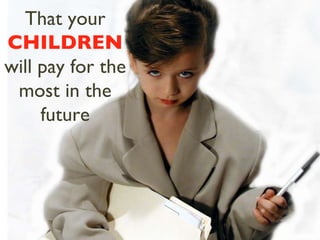 That your  CHILDREN  will pay for the most in the future 