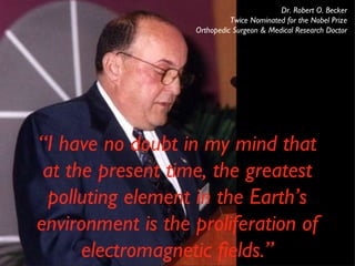 Dr. Robert O. Becker Twice Nominated for the Nobel Prize Orthopedic Surgeon & Medical Research Doctor “ I have no doubt in my mind that at the present time, the greatest polluting element in the Earth’s environment is the proliferation of electromagnetic fields.” 
