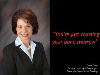 "You're just roasting your bone marrow" Devra Davis Director University of Pittsburgh's  Center for Environmental Oncology 