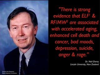 "There is strong evidence that ELF 1  & RF/MW 2  are associated with accelerated aging, enhanced cell death and cancer, bad moods, depression, suicide, anger & rage.”  Dr. Neil Cherry Lincoln University, New Zealand Extreme low frequency Radio frequency microwaves 