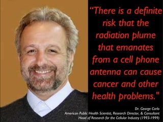 Dr. George Carlo American Public Health Scientist, Research Director, & Consultant Head of Research for the Cellular Industry (1993-1999) “ There is a definite risk that the radiation plume that emanates from a cell phone antenna can cause cancer and other health problems." 