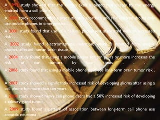 A  1993  study showed that the human skull is penetrated deeply by the energy emitted from a cell phone . . .  A  2000  study recommended a precautionary approach and said children should only use mobile phones in emergencies . . .  A  2001  study found that use of a cellular phone was associated with an increased risk . . .  A  2002  study found electromagnetic radiation, which is emitted from mobile phones, affected human brain tissue . . .  A  2004  study found that using a mobile phone for ten years or more increases the risk of ear tumors by four times . . .  A  2006  study found that using a mobile phone develops long-term brain tumor risk . . .  A  2007  study showed a significantly increased risk of developing glioma after using a cell phone for more than ten years . . . A  2008  study showed heavy cell phone users had a 50% increased risk of developing a salivary gland tumor . . .  A  2009  study found a pattern of association between long-term cell phone use acoustic neuroma . . .  