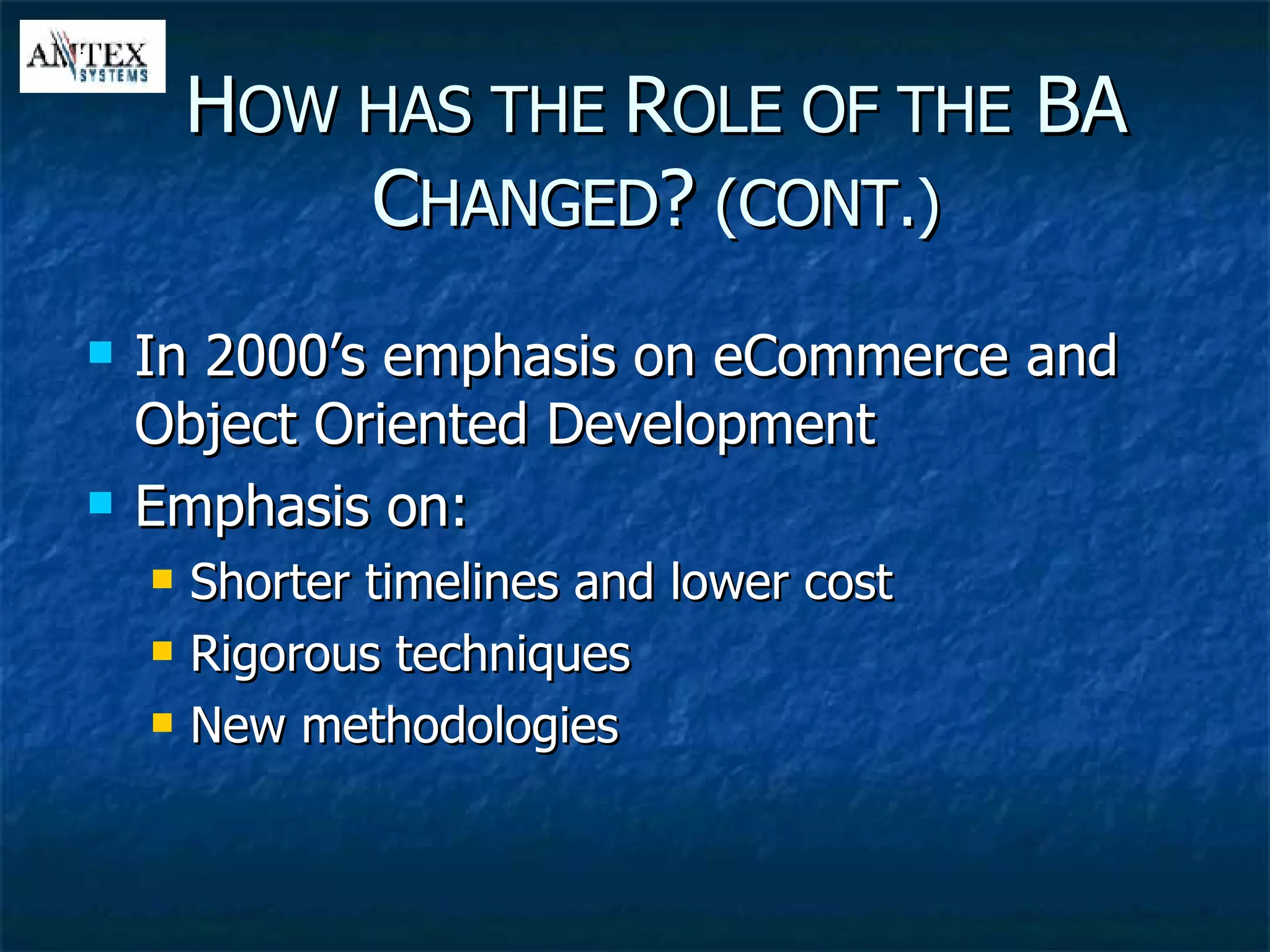 In 2000’s emphasis on eCommerce and Object Oriented Development Emphasis on: Shorter timelines and lower cost Rigorous techniques New methodologies H OW HAS THE  R OLE OF THE  BA C HANGED ?  (CONT.) 