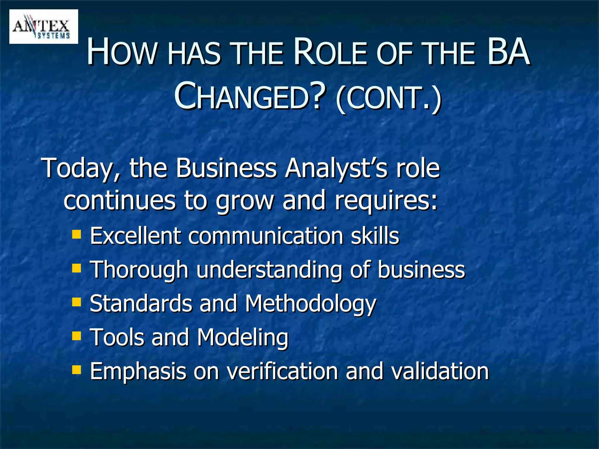 Today, the Business Analyst’s role continues to grow and requires: Excellent communication skills Thorough understanding of business Standards and Methodology Tools and Modeling Emphasis on verification and validation H OW HAS THE  R OLE OF THE  BA C HANGED ?  (CONT.) 