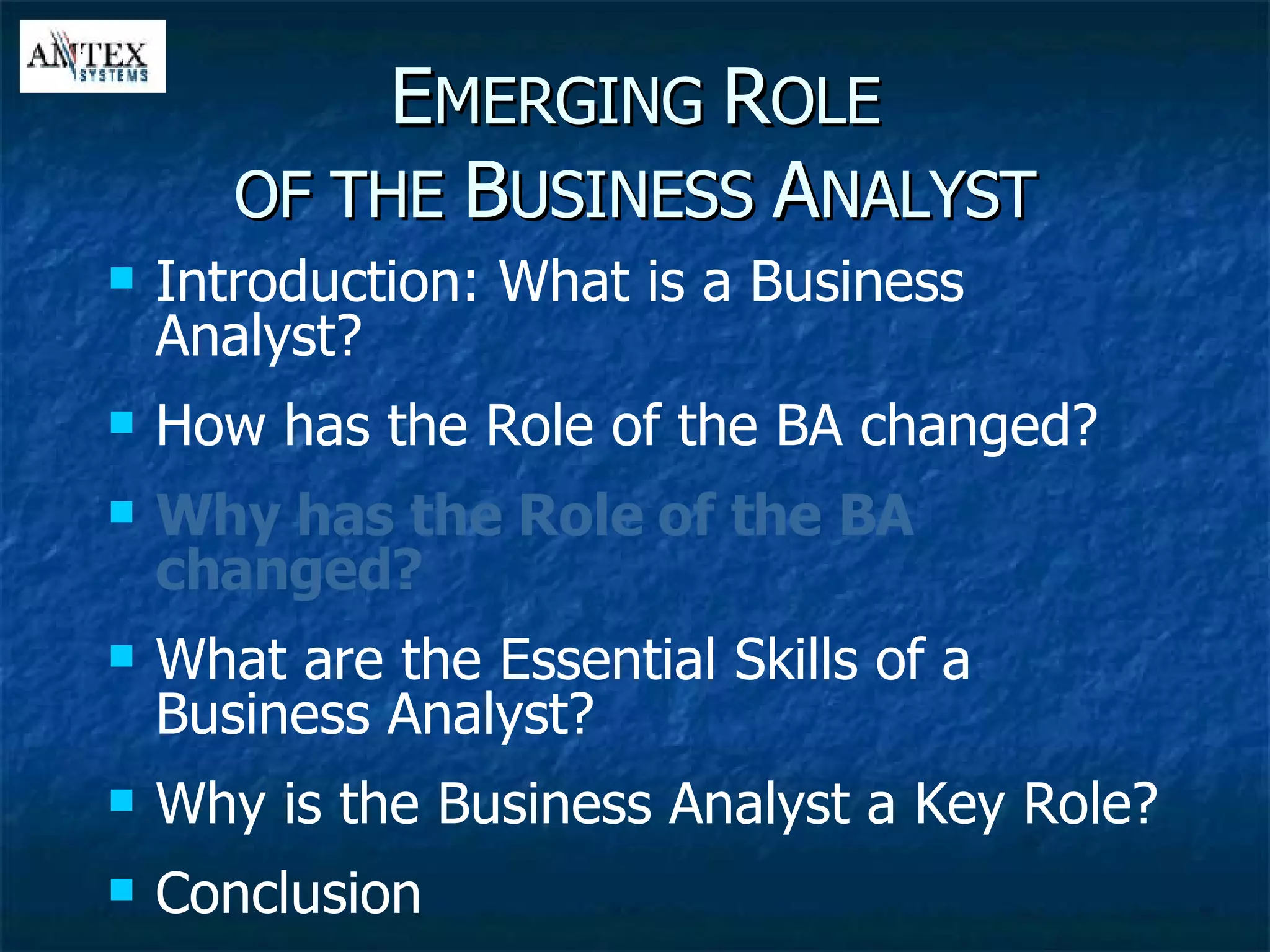 E MERGING  R OLE OF THE  B USINESS  A NALYST Introduction: What is a Business Analyst? How has the Role of the BA changed? Why has the Role of the BA changed? What are the Essential Skills of a Business Analyst? Why is the Business Analyst a Key Role? Conclusion 