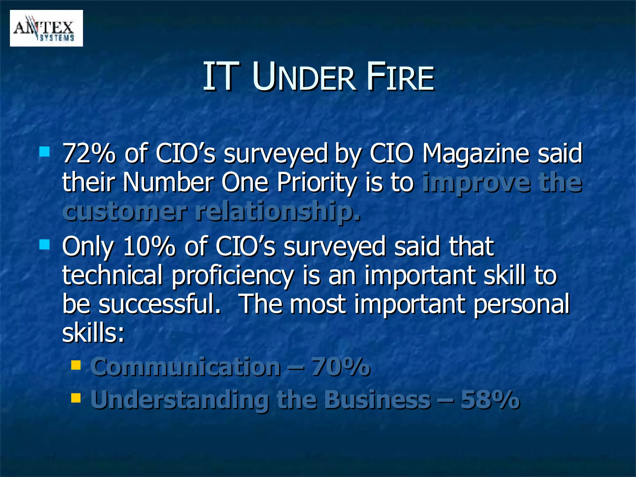 IT U NDER  F IRE 72% of CIO’s surveyed by CIO Magazine said their Number One Priority is to  improve the customer relationship. Only 10% of CIO’s surveyed said that technical proficiency is an important skill to be successful.  The most important personal skills: Communication – 70% Understanding the Business – 58% 
