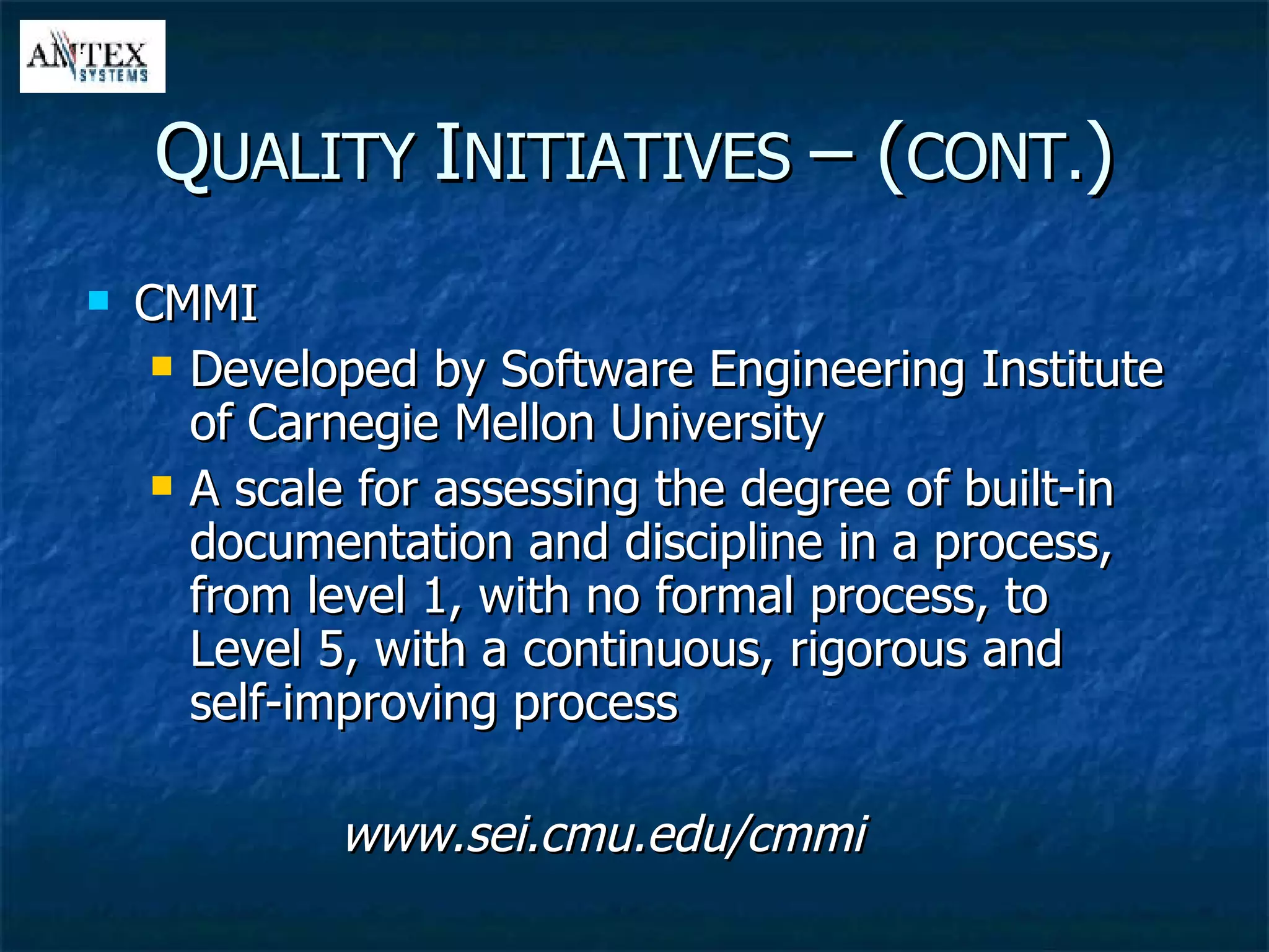 CMMI Developed by Software Engineering Institute of Carnegie Mellon University A scale for assessing the degree of built-in documentation and discipline in a process, from level 1, with no formal process, to Level 5, with a continuous, rigorous and self-improving process www.sei.cmu.edu/cmmi Q UALITY  I NITIATIVES  – ( CONT. ) 