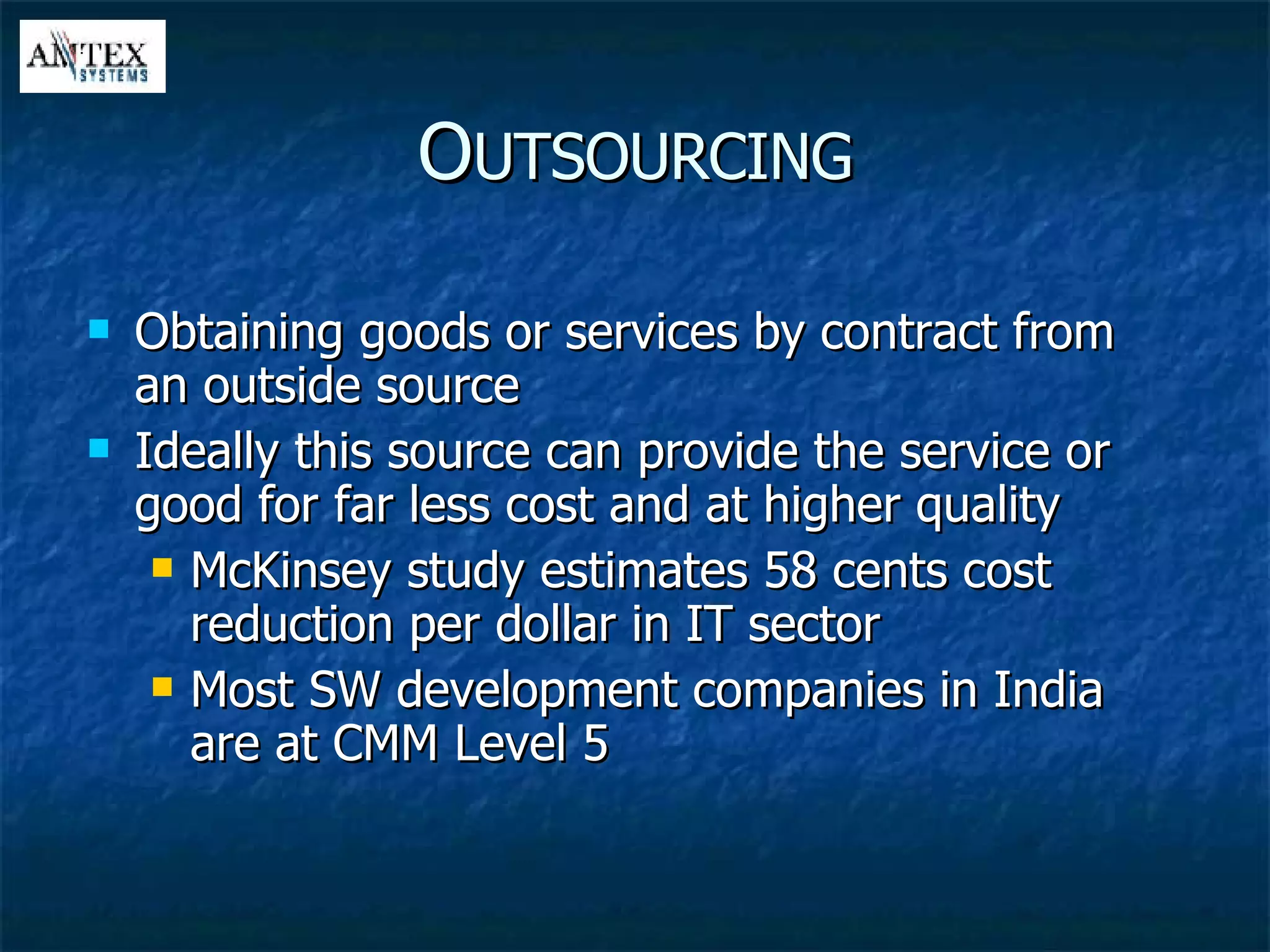 Obtaining goods or services by contract from an outside source Ideally this source can provide the service or good for far less cost and at higher quality McKinsey study estimates 58 cents cost reduction per dollar in IT sector Most SW development companies in India are at CMM Level 5 O UTSOURCING 