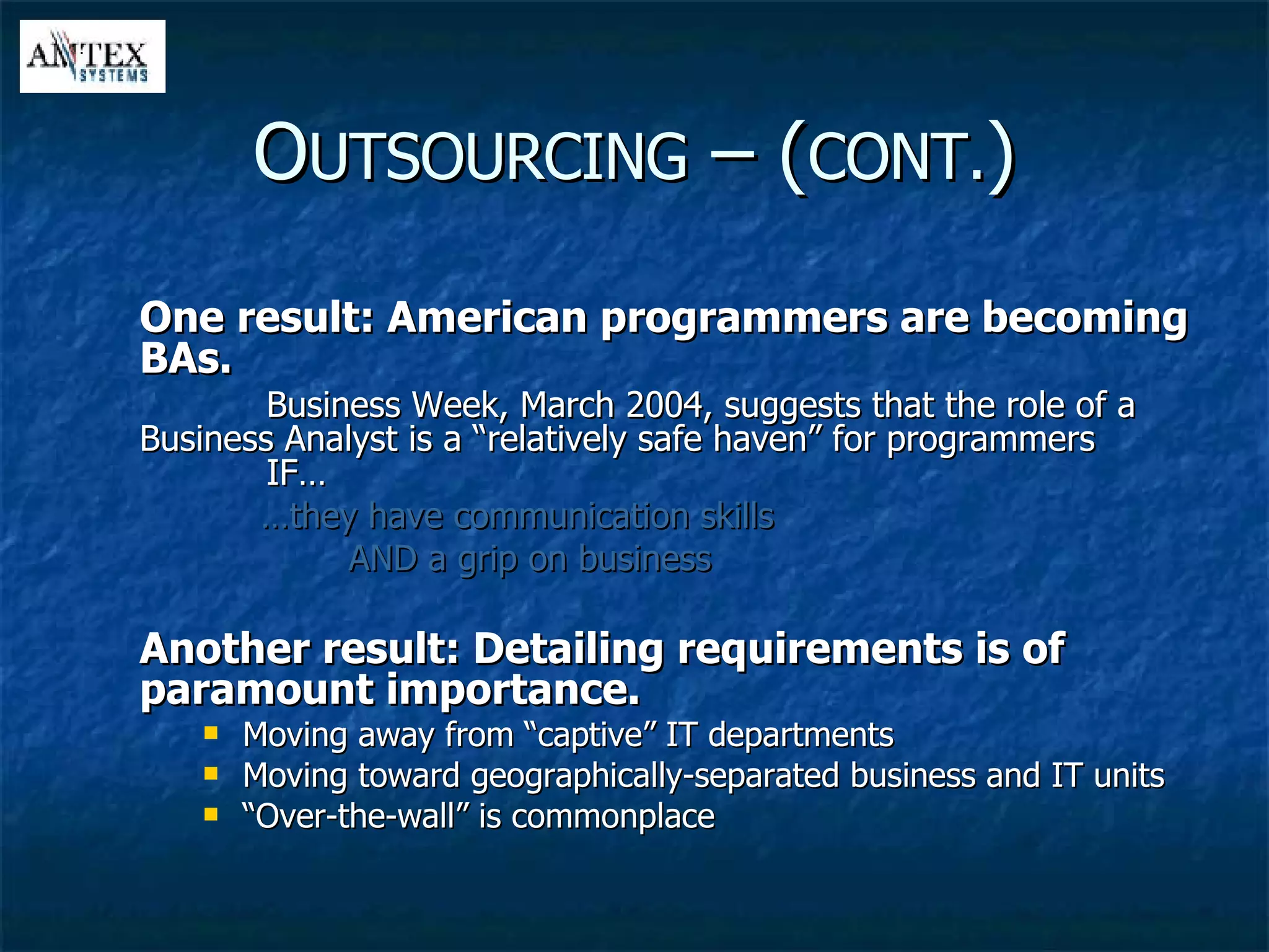 One result: American programmers are becoming BAs. Business Week, March 2004, suggests that the role of a  Business Analyst is a “relatively safe haven” for programmers  IF… … they have communication skills AND a grip on business Another result: Detailing requirements is of paramount importance. Moving away from “captive” IT departments Moving toward geographically-separated business and IT units “ Over-the-wall” is commonplace O UTSOURCING  – ( CONT. ) 