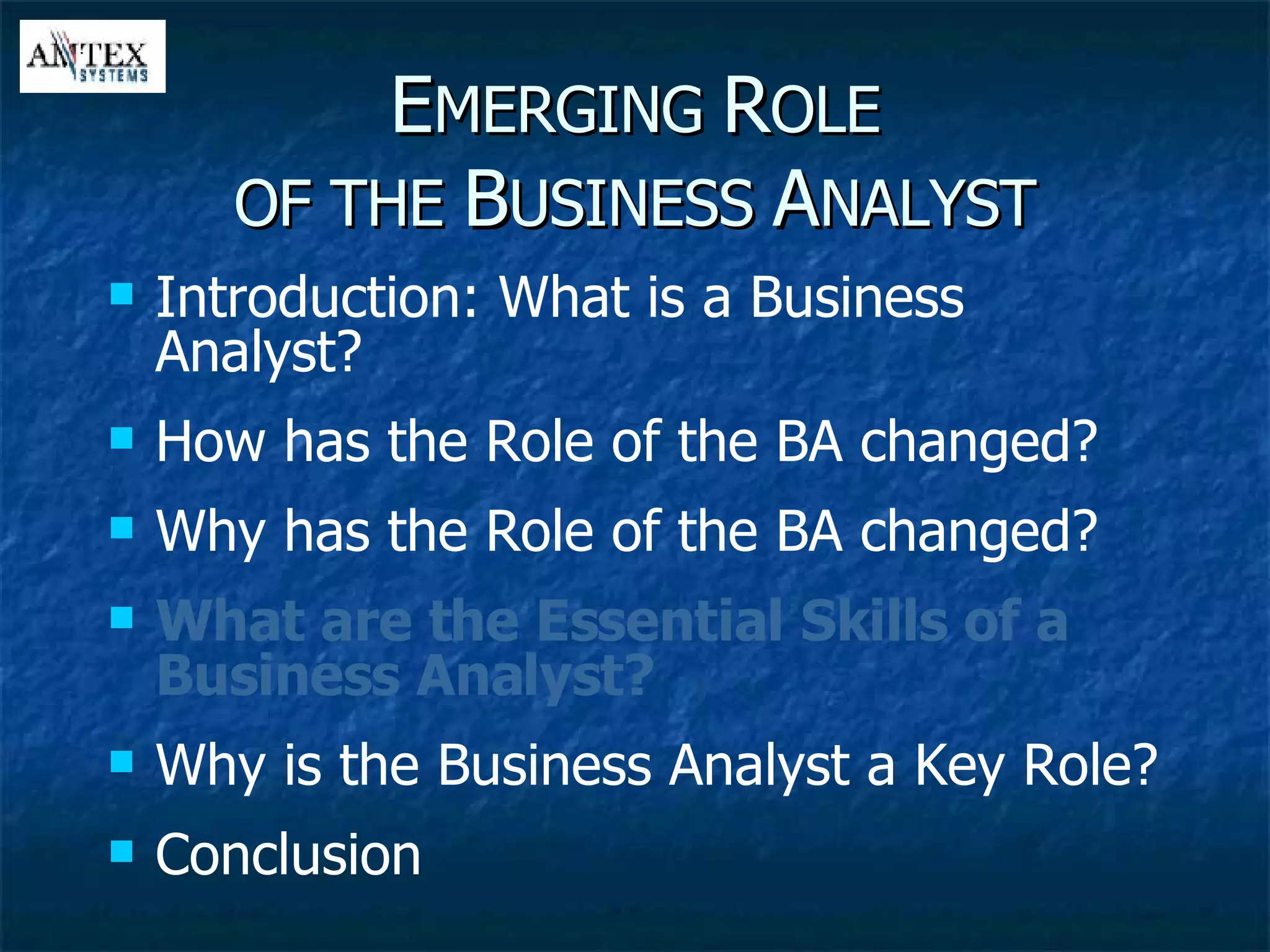 E MERGING  R OLE OF THE  B USINESS  A NALYST Introduction: What is a Business Analyst? How has the Role of the BA changed? Why has the Role of the BA changed? What are the Essential Skills of a Business Analyst? Why is the Business Analyst a Key Role? Conclusion 