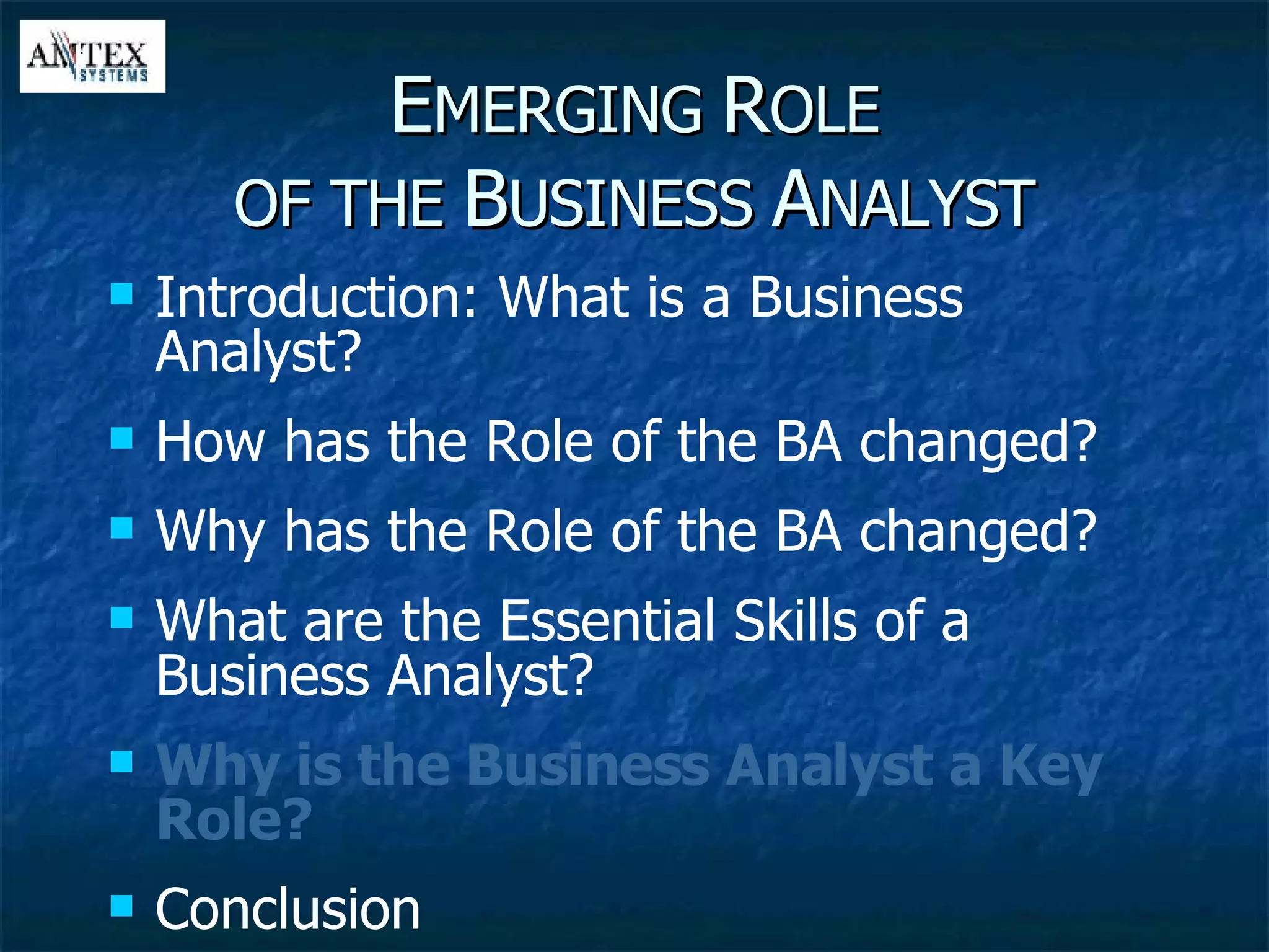 E MERGING  R OLE OF THE  B USINESS  A NALYST Introduction: What is a Business Analyst? How has the Role of the BA changed? Why has the Role of the BA changed? What are the Essential Skills of a Business Analyst? Why is the Business Analyst a Key Role? Conclusion 