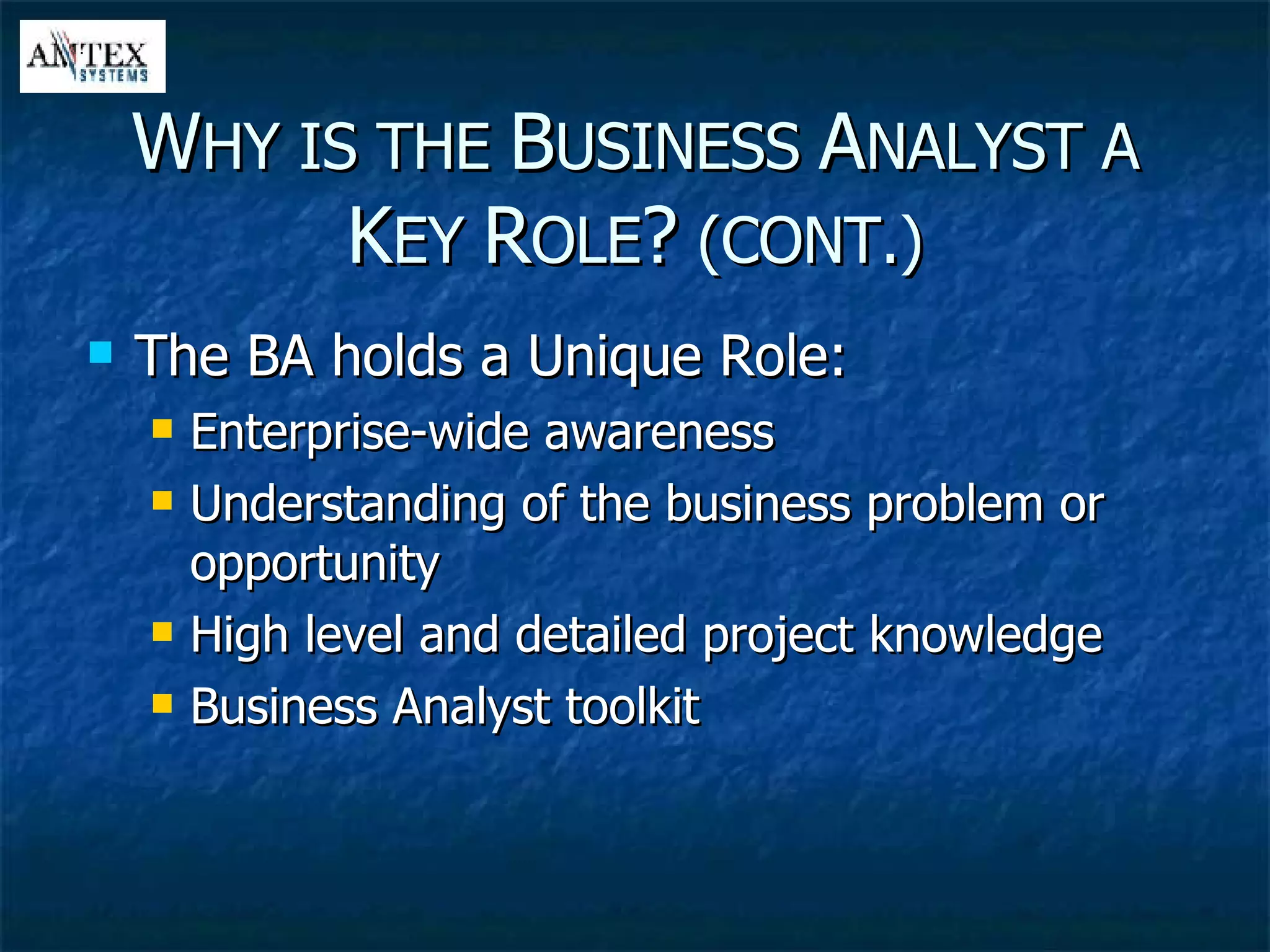 The BA holds a Unique Role: Enterprise-wide awareness Understanding of the business problem or opportunity  High level and detailed project knowledge  Business Analyst toolkit W HY IS THE  B USINESS  A NALYST A  K EY  R OLE ?  (CONT.) 