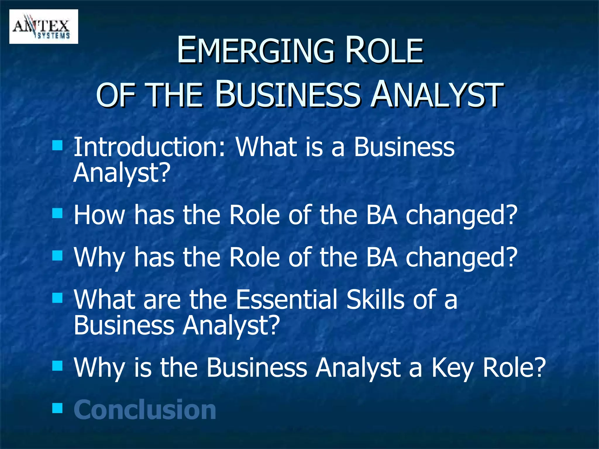 E MERGING  R OLE OF THE  B USINESS  A NALYST Introduction: What is a Business Analyst? How has the Role of the BA changed? Why has the Role of the BA changed? What are the Essential Skills of a Business Analyst? Why is the Business Analyst a Key Role? Conclusion 