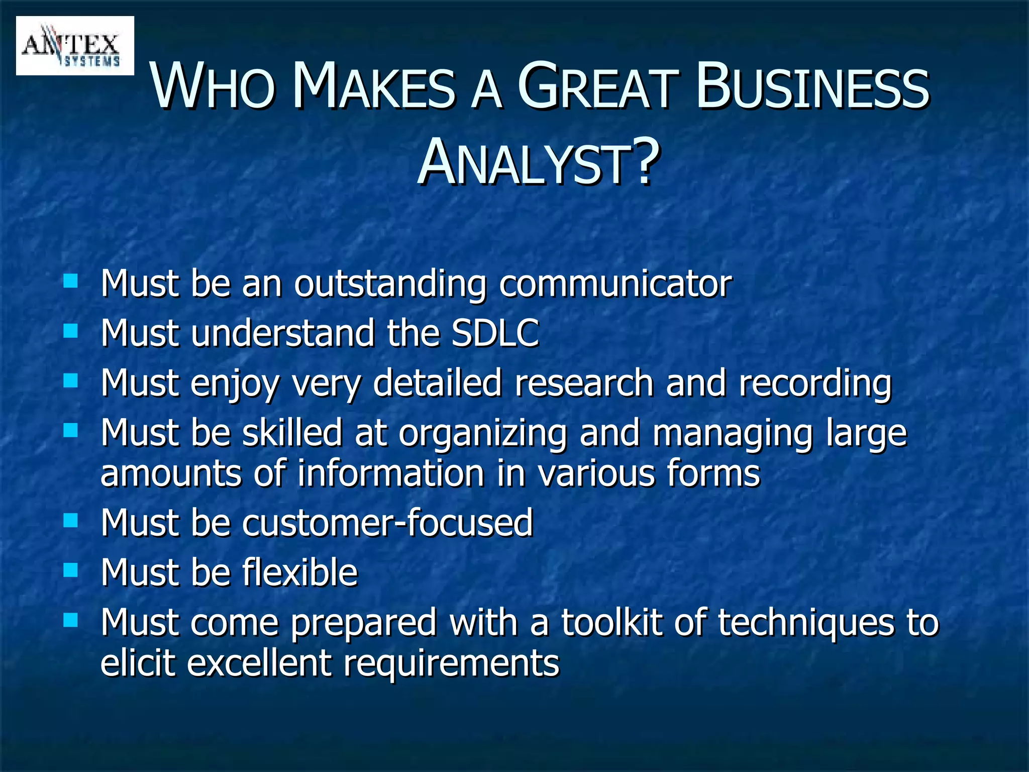 Must be an outstanding communicator Must understand the SDLC Must enjoy very detailed research and recording Must be skilled at organizing and managing large amounts of information in various forms Must be customer-focused Must be flexible Must come prepared with a toolkit of techniques to elicit excellent requirements W HO  M AKES A  G REAT  B USINESS  A NALYST ? 