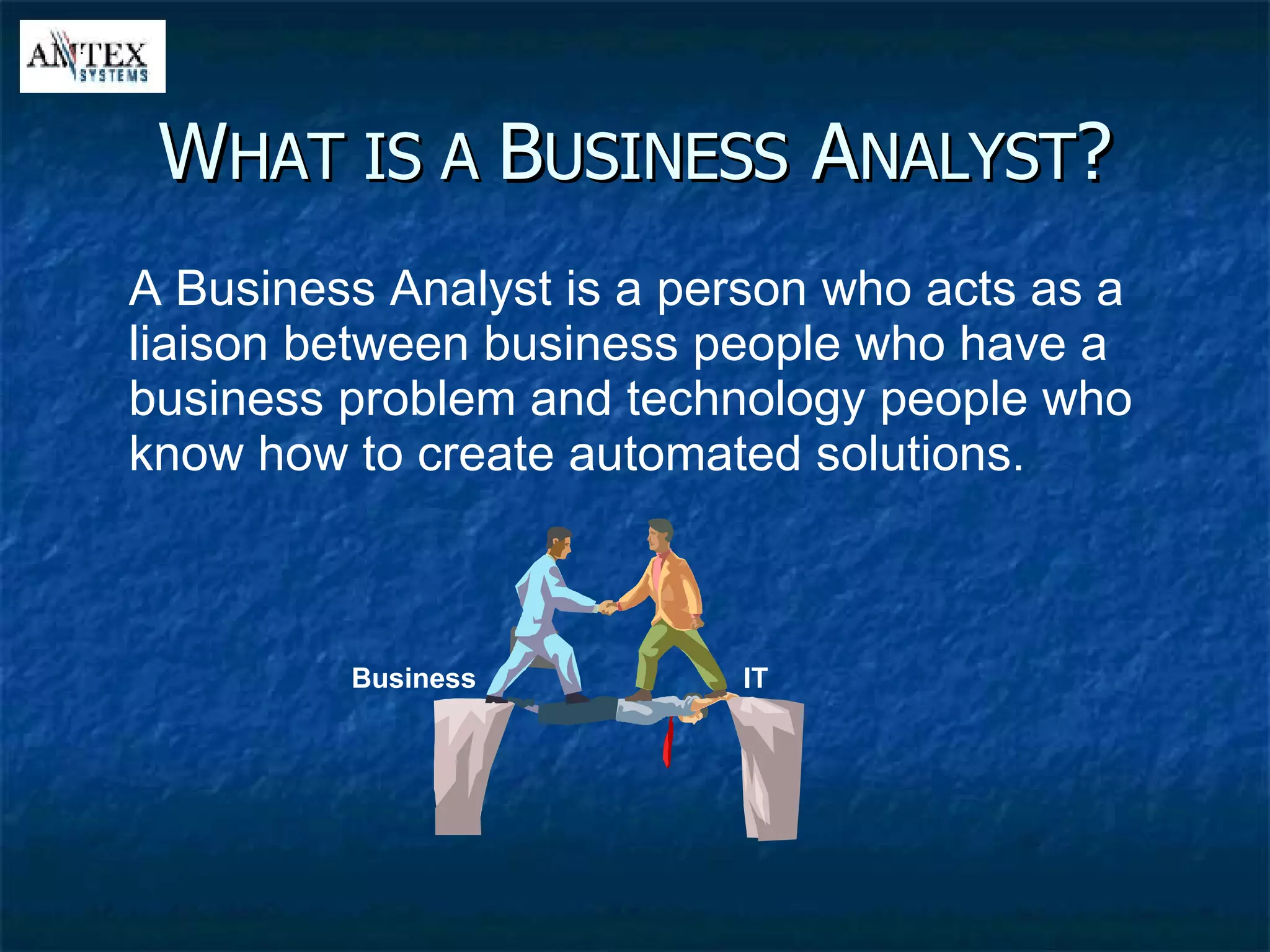W HAT IS A  B USINESS  A NALYST ? A Business Analyst is a person who acts as a liaison between business people who have a business problem and technology people who know how to create automated solutions. IT Business 