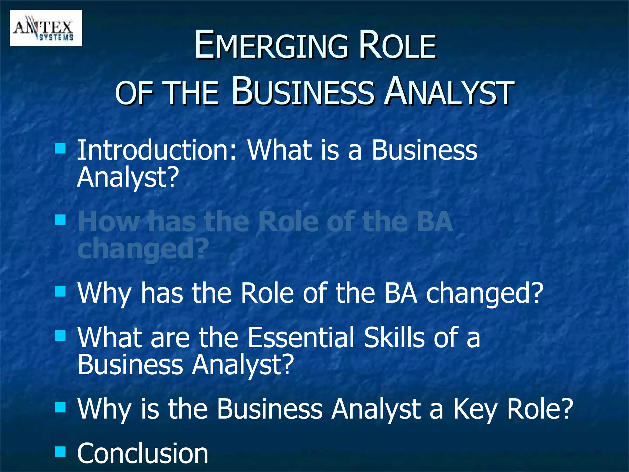 E MERGING  R OLE OF THE  B USINESS  A NALYST Introduction: What is a Business Analyst? How has the Role of the BA changed? Why has the Role of the BA changed? What are the Essential Skills of a Business Analyst? Why is the Business Analyst a Key Role? Conclusion 