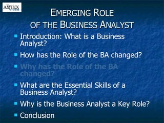E MERGING  R OLE OF THE  B USINESS  A NALYST Introduction: What is a Business Analyst? How has the Role of the BA changed? Why has the Role of the BA changed? What are the Essential Skills of a Business Analyst? Why is the Business Analyst a Key Role? Conclusion 