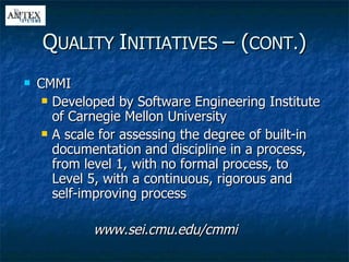 CMMI Developed by Software Engineering Institute of Carnegie Mellon University A scale for assessing the degree of built-in documentation and discipline in a process, from level 1, with no formal process, to Level 5, with a continuous, rigorous and self-improving process www.sei.cmu.edu/cmmi Q UALITY  I NITIATIVES  – ( CONT. ) 
