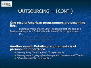 One result: American programmers are becoming BAs. Business Week, March 2004, suggests that the role of a  Business Analyst is a “relatively safe haven” for programmers  IF… … they have communication skills AND a grip on business Another result: Detailing requirements is of paramount importance. Moving away from “captive” IT departments Moving toward geographically-separated business and IT units “ Over-the-wall” is commonplace O UTSOURCING  – ( CONT. ) 