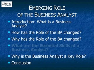 E MERGING  R OLE OF THE  B USINESS  A NALYST Introduction: What is a Business Analyst? How has the Role of the BA changed? Why has the Role of the BA changed? What are the Essential Skills of a Business Analyst? Why is the Business Analyst a Key Role? Conclusion 