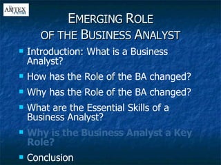 E MERGING  R OLE OF THE  B USINESS  A NALYST Introduction: What is a Business Analyst? How has the Role of the BA changed? Why has the Role of the BA changed? What are the Essential Skills of a Business Analyst? Why is the Business Analyst a Key Role? Conclusion 