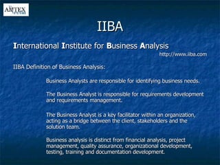 IIBA I nternational  I nstitute for  B usiness  A nalysis http://www.iiba.com IIBA Definition of Business Analysis: Business Analysts are responsible for identifying business needs. The Business Analyst is responsible for requirements development and requirements management. The Business Analyst is a key facilitator within an organization, acting as a bridge between the client, stakeholders and the solution team. Business analysis is distinct from financial analysis, project management, quality assurance, organizational development, testing, training and documentation development . 