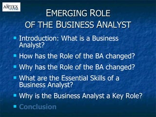 E MERGING  R OLE OF THE  B USINESS  A NALYST Introduction: What is a Business Analyst? How has the Role of the BA changed? Why has the Role of the BA changed? What are the Essential Skills of a Business Analyst? Why is the Business Analyst a Key Role? Conclusion 