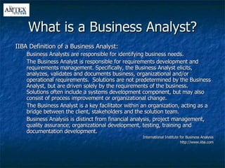 What is a Business Analyst? IIBA Definition of a Business Analyst: Business Analysts are responsible for identifying business needs. The Business Analyst is responsible for requirements development and requirements management. Specifically, the Business Analyst elicits, analyzes, validates and documents business, organizational and/or operational requirements.  Solutions are not predetermined by the Business Analyst, but are driven solely by the requirements of the business.  Solutions often include a systems development component, but may also consist of process improvement or organizational change.  The Business Analyst is a key facilitator within an organization, acting as a bridge between the client, stakeholders and the solution team. Business Analysis is distinct from financial analysis, project management, quality assurance, organizational development, testing, training and documentation development. International Institute for Business Analysis http://www.iiba.com 