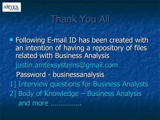 Thank You All Following E-mail ID has been created with an intention of having a repository of files related with Business Analysis [email_address] Password - businessanalysis 1] Interview questions for Business Analysts 2] Body of Knowledge – Business Analysis  and more …………….  