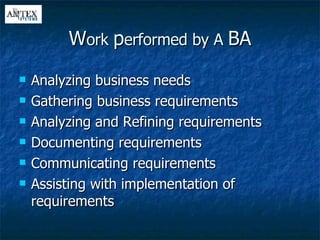 W ork  p erformed by A  BA Analyzing business needs Gathering business requirements Analyzing and Refining requirements Documenting requirements Communicating requirements Assisting with implementation of requirements 