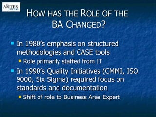 In 1980’s emphasis on structured methodologies and CASE tools Role primarily staffed from IT In 1990’s Quality Initiatives (CMMI, ISO 9000, Six Sigma) required focus on standards and documentation Shift of role to Business Area Expert H OW HAS THE  R OLE OF THE   BA C HANGED ? 