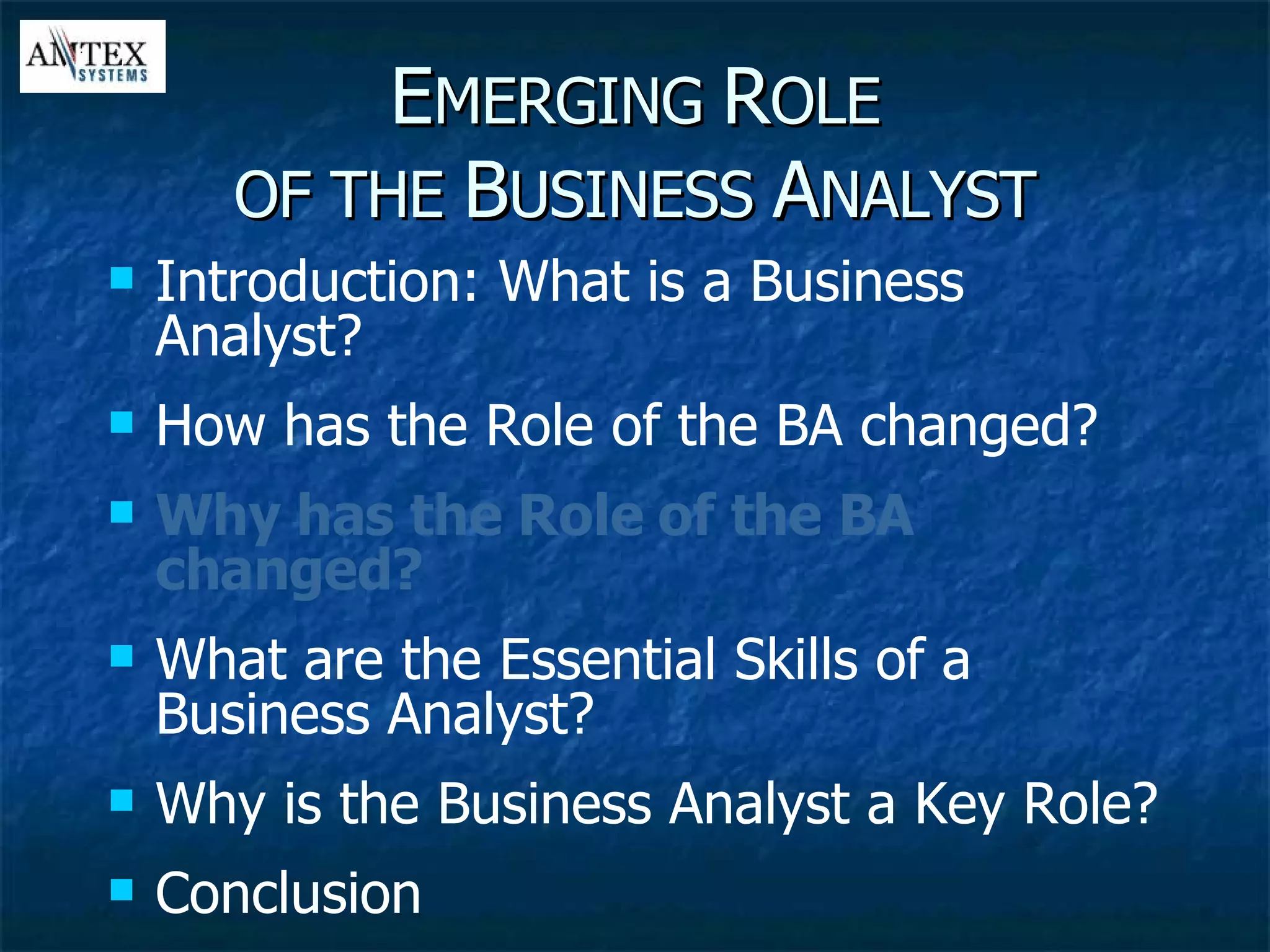 E MERGING  R OLE OF THE  B USINESS  A NALYST Introduction: What is a Business Analyst? How has the Role of the BA changed? Why has the Role of the BA changed? What are the Essential Skills of a Business Analyst? Why is the Business Analyst a Key Role? Conclusion 