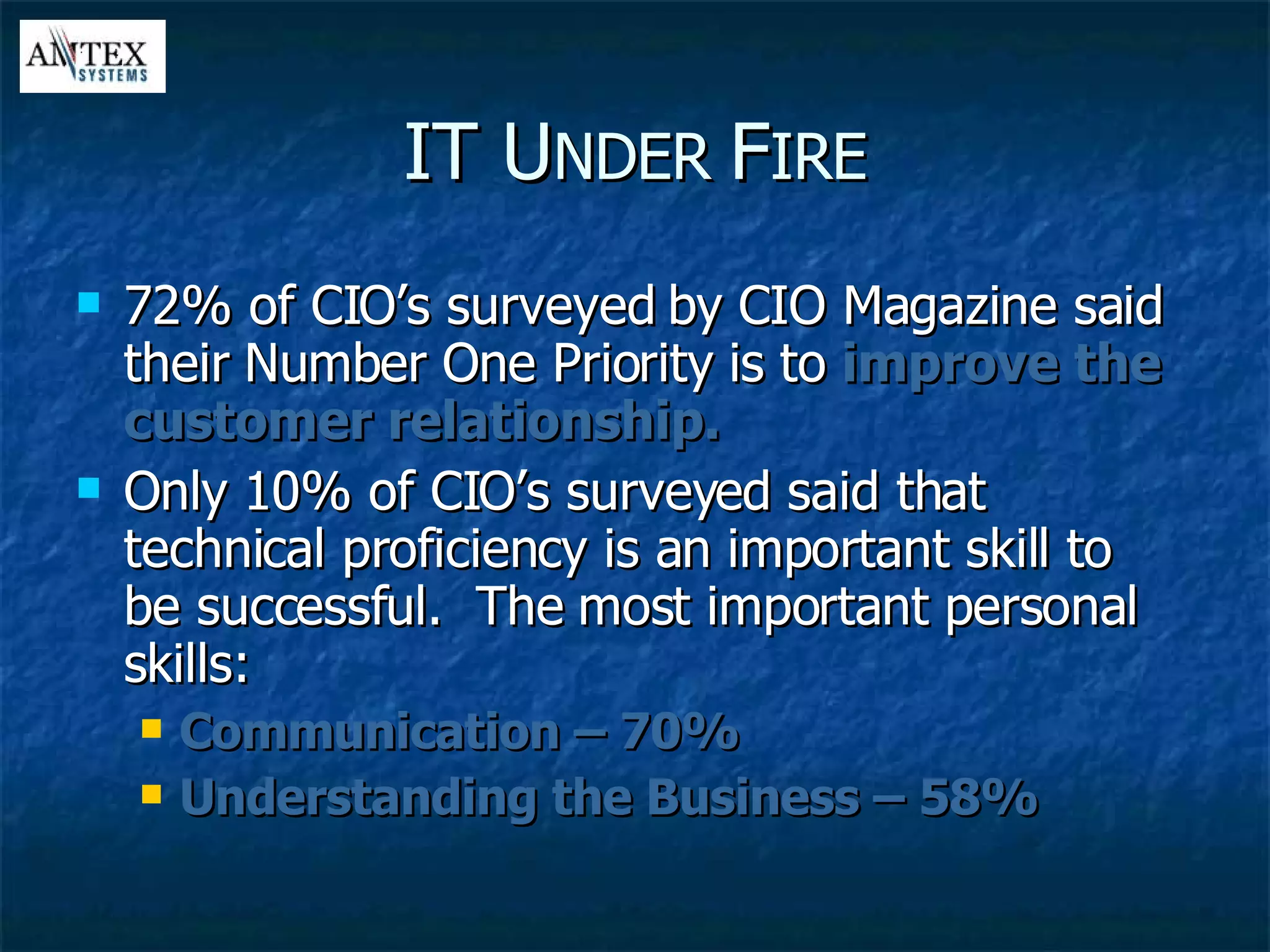 IT U NDER  F IRE 72% of CIO’s surveyed by CIO Magazine said their Number One Priority is to  improve the customer relationship. Only 10% of CIO’s surveyed said that technical proficiency is an important skill to be successful.  The most important personal skills: Communication – 70% Understanding the Business – 58% 
