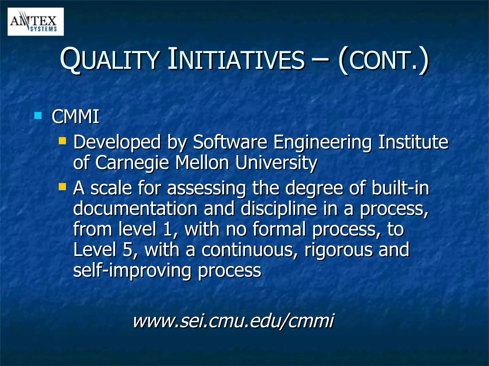 CMMI Developed by Software Engineering Institute of Carnegie Mellon University A scale for assessing the degree of built-in documentation and discipline in a process, from level 1, with no formal process, to Level 5, with a continuous, rigorous and self-improving process www.sei.cmu.edu/cmmi Q UALITY  I NITIATIVES  – ( CONT. ) 